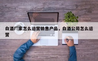 白酒厂家怎么运营销售产品，白酒公司怎么运营