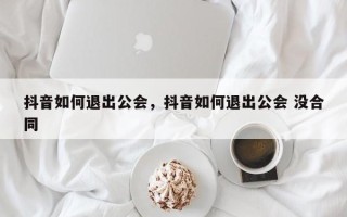 抖音如何退出公会，抖音如何退出公会 没合同