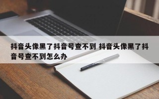 抖音头像黑了抖音号查不到 抖音头像黑了抖音号查不到怎么办