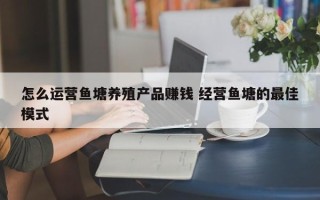 怎么运营鱼塘养殖产品赚钱 经营鱼塘的最佳模式