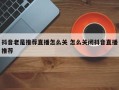 抖音老是推荐直播怎么关 怎么关闭抖音直播推荐