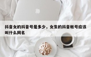 抖音女的抖音号是多少，女生的抖音帐号应该叫什么网名