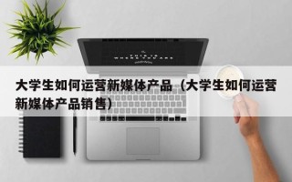 大学生如何运营新媒体产品（大学生如何运营新媒体产品销售）