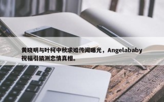 黄晓明与叶柯中秋求婚传闻曝光，Angelababy祝福引猜测恋情真相。