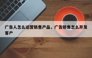 广告人怎么运营销售产品，广告销售怎么开发客户