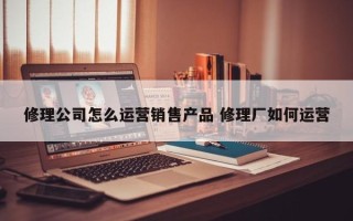 修理公司怎么运营销售产品 修理厂如何运营