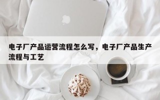 电子厂产品运营流程怎么写，电子厂产品生产流程与工艺