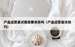 产品运营面试服装要求高吗（产品运营面试技巧）