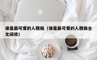 谁是最可爱的人魏巍（谁是最可爱的人魏巍全文阅读）