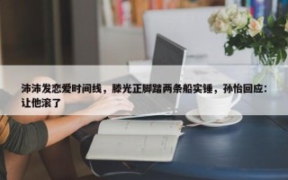 沛沛发恋爱时间线，滕光正脚踏两条船实锤，孙怡回应：让他滚了