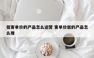 低客单价的产品怎么运营 客单价低的产品怎么推