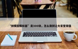 “拼模型模拟器”卖300块，怎么做到让大家觉得值