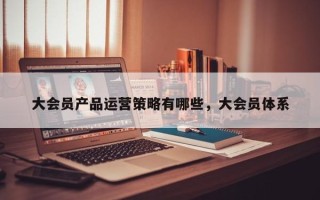 大会员产品运营策略有哪些，大会员体系