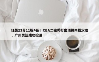 狂轰23分11板4断！CBA二轮秀打出顶级内线水准，广州男篮成功捡漏