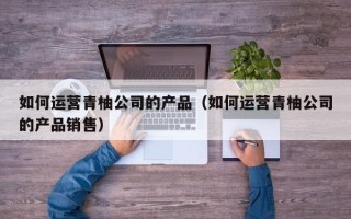 如何运营青柚公司的产品（如何运营青柚公司的产品销售）