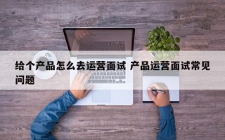 给个产品怎么去运营面试 产品运营面试常见问题