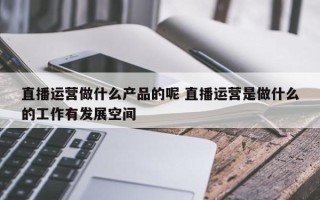 直播运营做什么产品的呢 直播运营是做什么的工作有发展空间