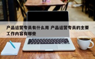 产品运营专员有什么用 产品运营专员的主要工作内容有哪些