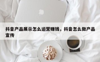 抖音产品展示怎么运营赚钱，抖音怎么做产品宣传