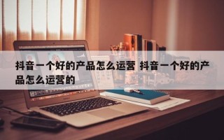 抖音一个好的产品怎么运营 抖音一个好的产品怎么运营的