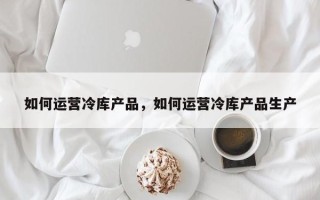 如何运营冷库产品，如何运营冷库产品生产