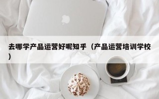 去哪学产品运营好呢知乎（产品运营培训学校）