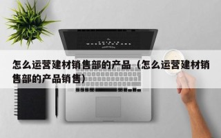 怎么运营建材销售部的产品（怎么运营建材销售部的产品销售）