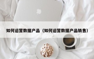 如何运营数据产品（如何运营数据产品销售）