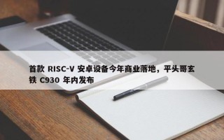 首款 RISC-V 安卓设备今年商业落地，平头哥玄铁 C930 年内发布