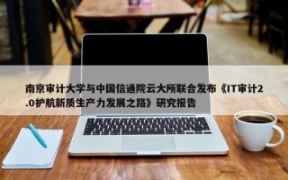 南京审计大学与中国信通院云大所联合发布《IT审计2.0护航新质生产力发展之路》研究报告