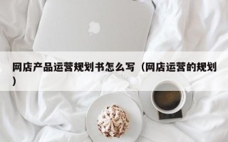 网店产品运营规划书怎么写（网店运营的规划）