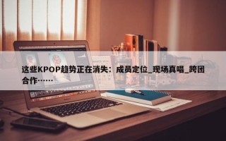 这些KPOP趋势正在消失：成员定位_现场真唱_跨团合作……