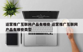 运营推广互联网产品有哪些 运营推广互联网产品有哪些类型