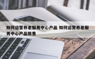 如何运营养老服务中心产品 如何运营养老服务中心产品销售