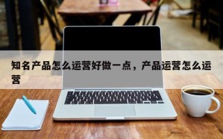 知名产品怎么运营好做一点，产品运营怎么运营