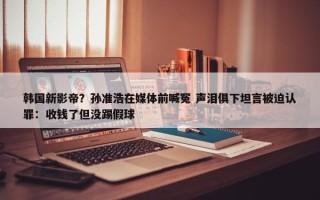 韩国新影帝？孙准浩在媒体前喊冤 声泪俱下坦言被迫认罪：收钱了但没踢假球