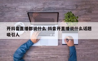 开抖音直播都说什么 抖音开直播说什么话题吸引人