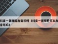 抖音一张图能加音乐吗（抖音一张照片可以加音乐吗）