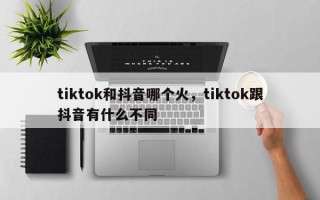 tiktok和抖音哪个火，tiktok跟抖音有什么不同