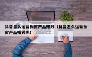 抖音怎么运营橱窗产品赚钱（抖音怎么运营橱窗产品赚钱呢）