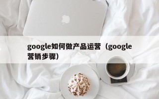 google如何做产品运营（google营销步骤）