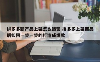 拼多多新产品上架怎么运营 拼多多上架商品后如何一步一步的打造成爆款