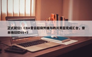 正式就位！CBA昔日超级外援与四川男篮完成汇合，曾单场狂砍68+5