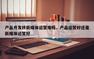 产品开发转新媒体运营难吗，产品运营好还是新媒体运营好