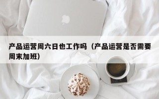 产品运营周六日也工作吗（产品运营是否需要周末加班）