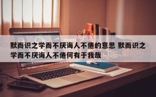 默而识之学而不厌诲人不倦的意思 默而识之学而不厌诲人不倦何有于我哉