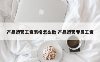 产品运营工资表格怎么做 产品运营专员工资