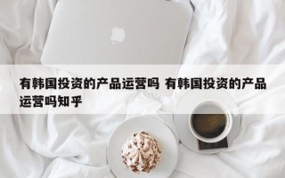 有韩国投资的产品运营吗 有韩国投资的产品运营吗知乎