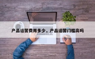 产品运营费用多少，产品运营门槛高吗