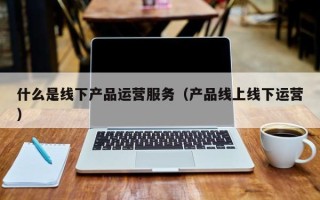 什么是线下产品运营服务（产品线上线下运营）